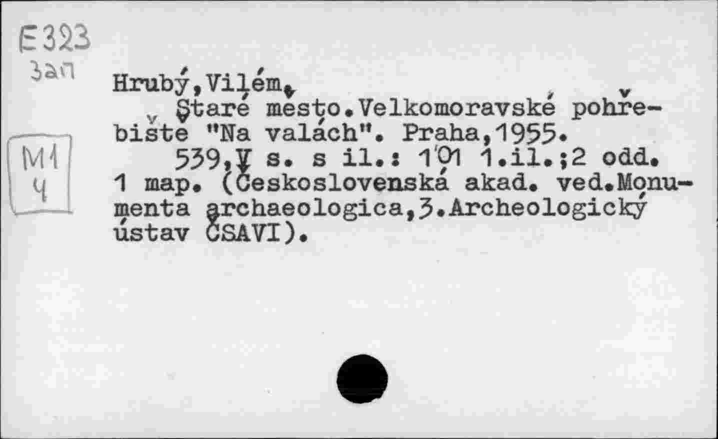 ﻿Ê323
Зап
NH Ч
Hruby, Vi Іепц,	t v
,, §tare mesto.Velkomoravské pohre-biste "Na valach". Praha,1955*
559,1 s. s il. і 1'01 1.il.;2 odd.
1 map. (Ceskoslovenska akad. ved.Monu-menta archaeologica,5»Archeologicky ustav CSAVI).